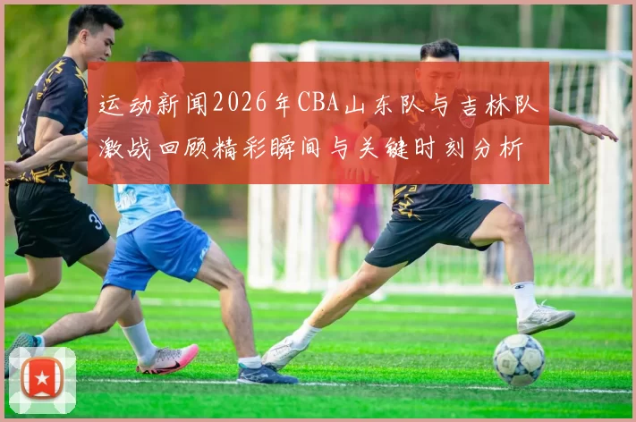 运动新闻2026年CBA山东队与吉林队激战回顾精彩瞬间与关键时刻分析