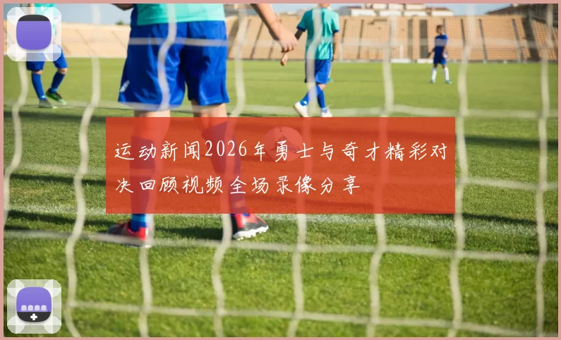 运动新闻2026年勇士与奇才精彩对决回顾视频全场录像分享