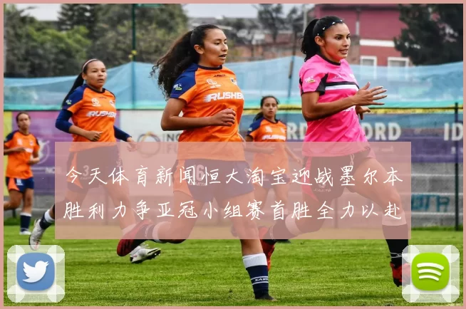 今天体育新闻恒大淘宝迎战墨尔本胜利力争亚冠小组赛首胜全力以赴