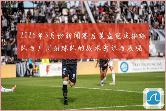 2026年3月份新闻赛后复盘重庆排球队与广州排球队的战术意识与表现分析