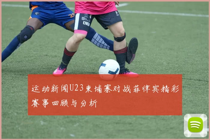 运动新闻U23柬埔寨对战菲律宾精彩赛事回顾与分析
